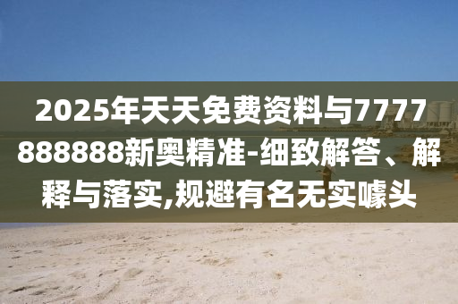 2025年天天免费资料与7777888888新奥精准-细致解答、解释与落实,规避有名无实噱头