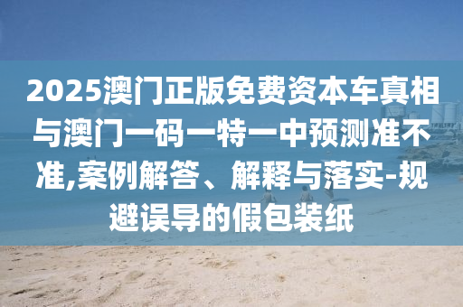 2025澳门正版免费资本车真相与澳门一码一特一中预测准不准,案例解答、解释与落实-规避误导的假包装纸