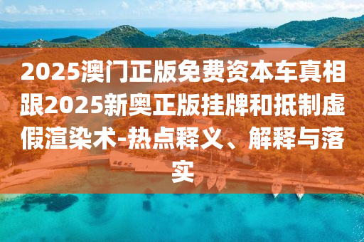 2025澳门正版免费资本车真相跟2025新奥正版挂牌和抵制虚假渲染术-热点释义、解释与落实